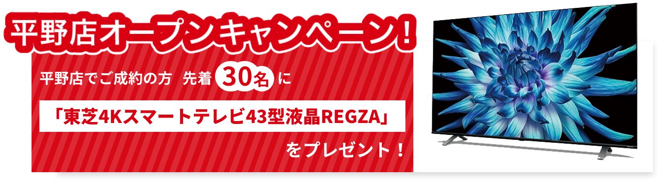 平野店オープンキャンペーン!平野店でご成約の方先着30名に「東芝4Kスマートテレビ43型液晶REGZA」をプレゼント